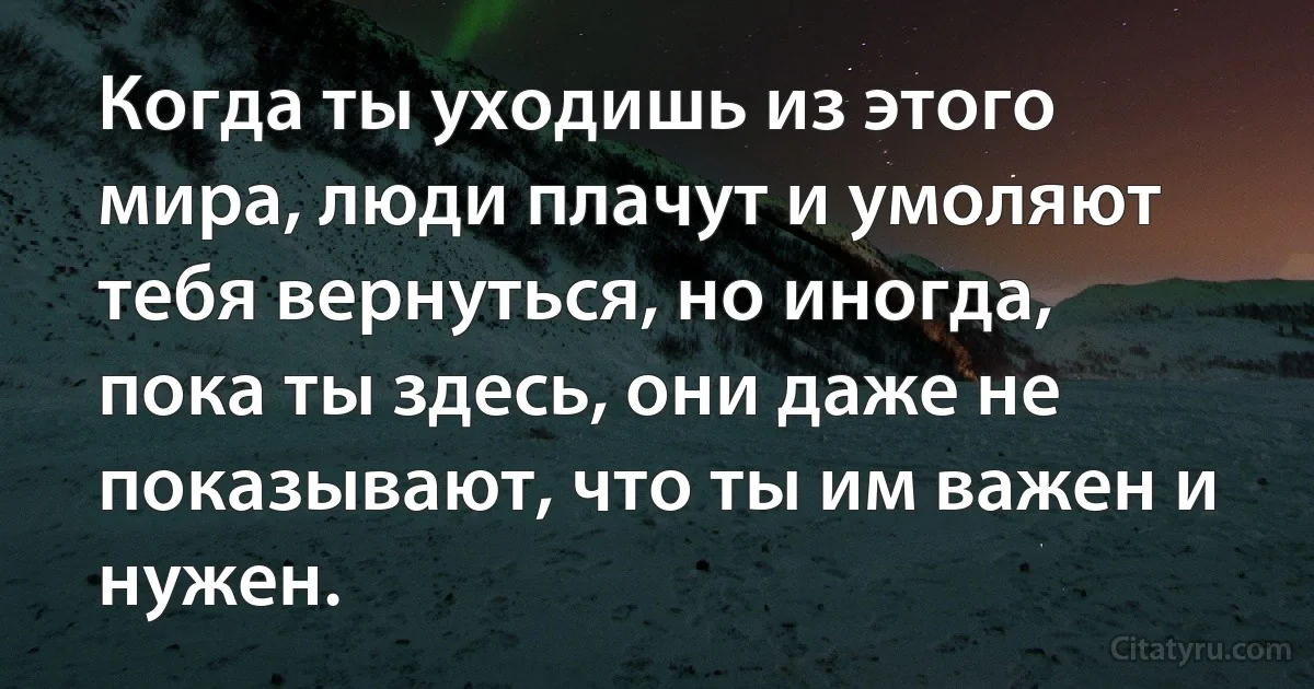 Когда ты уходишь из этого мира, люди плачут и умоляют тебя вернуться, но иногда, пока ты здесь, они даже не показывают, что ты им важен и нужен. (INZ RU)