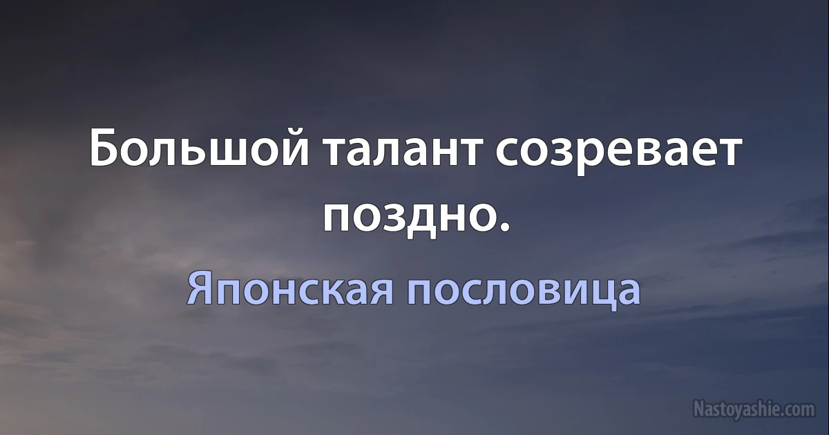 Большой талант созревает поздно. (Японская пословица)