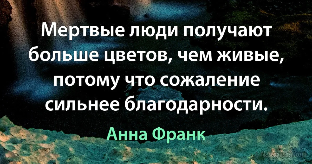 Мертвые люди получают больше цветов, чем живые, потому что сожаление сильнее благодарности. (Анна Франк)