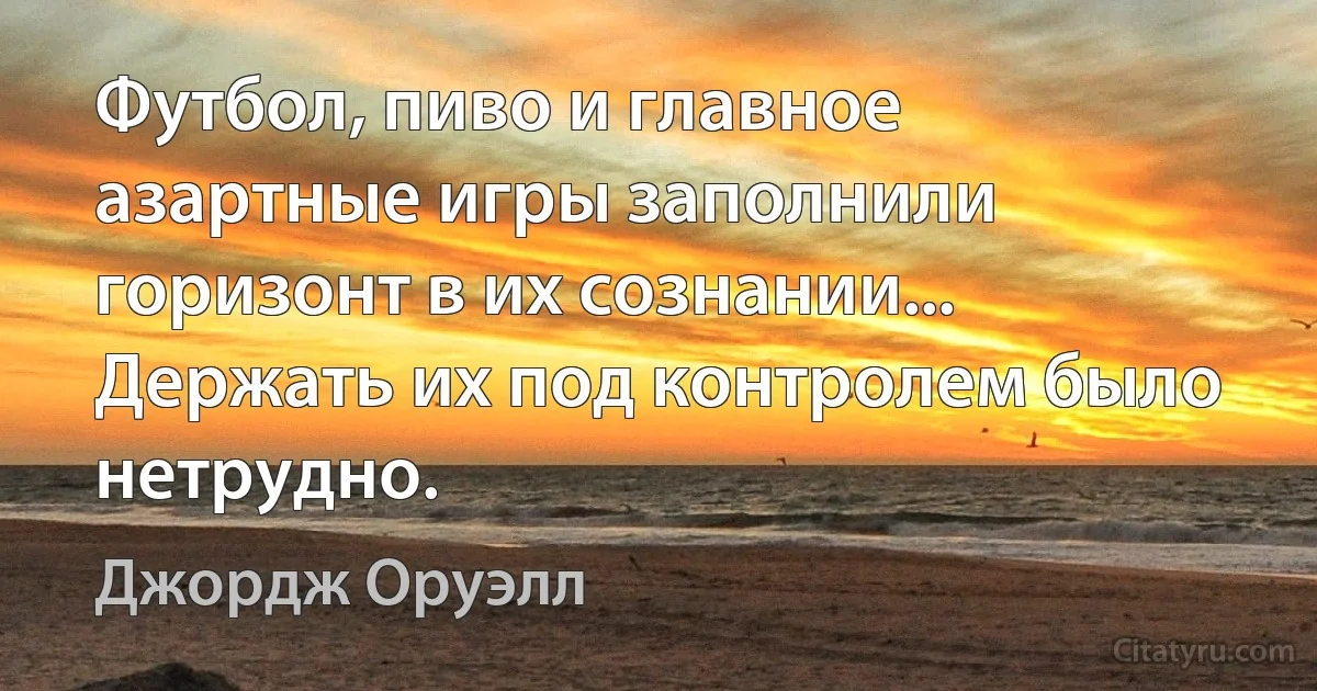 Футбол, пиво и главное азартные игры заполнили горизонт в их сознании... Держать их под контролем было нетрудно. (Джордж Оруэлл)