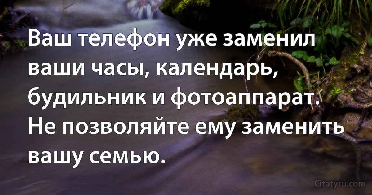 Ваш телефон уже заменил ваши часы, календарь, будильник и фотоаппарат. Не позволяйте ему заменить вашу семью. (INZ RU)