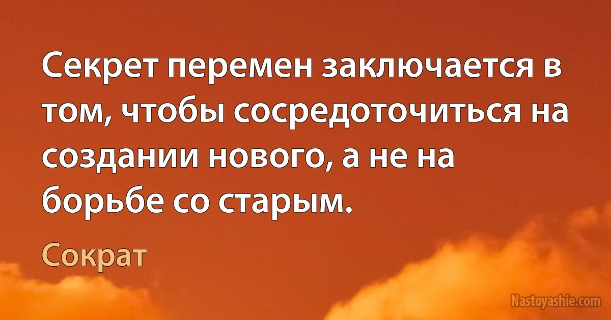 Секрет перемен заключается в том, чтобы сосредоточиться на создании нового, а не на борьбе со старым. (Сократ)