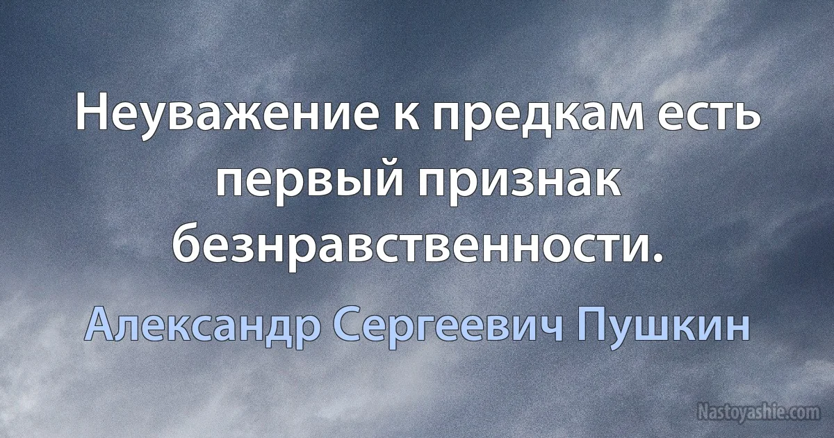 Неуважение к предкам есть первый признак безнравственности. (Александр Сергеевич Пушкин)