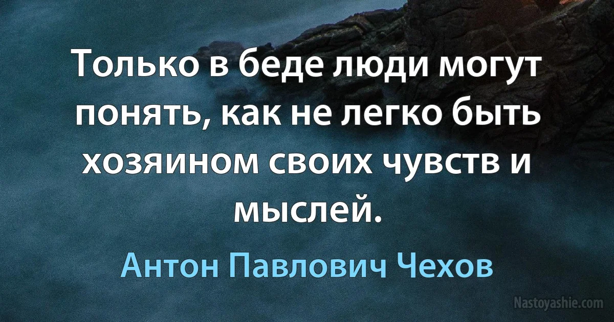 Только в беде люди могут понять, как не легко быть хозяином своих чувств и мыслей. (Антон Павлович Чехов)