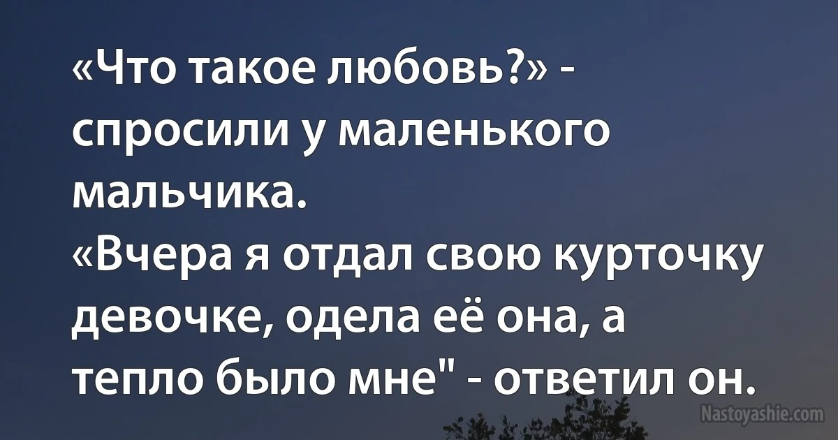 «Что такое любовь?» - спросили у маленького мальчика.
«Вчера я отдал свою курточку девочке, одела её она, а тепло было мне" - ответил он. ()