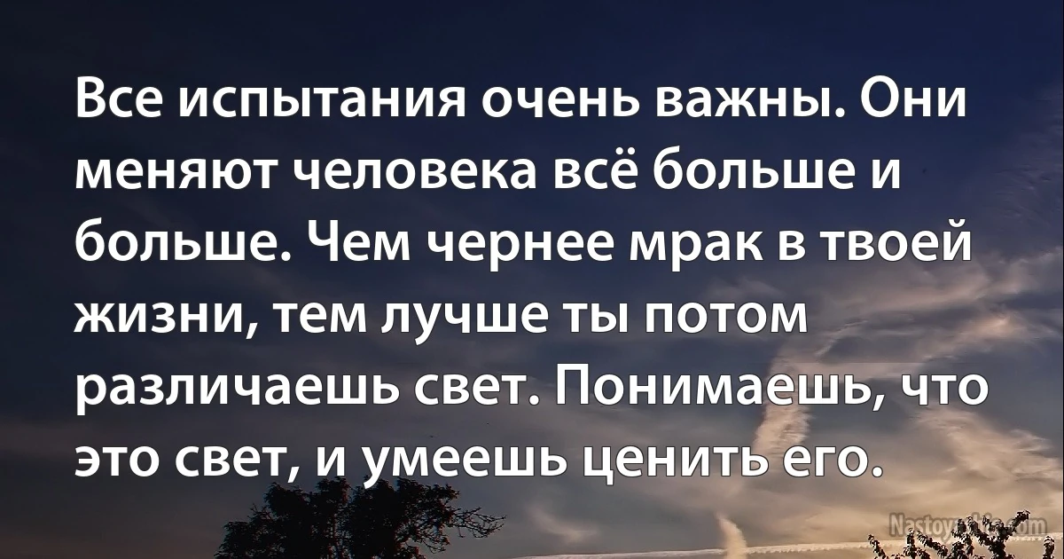 Все испытания очень важны. Они меняют человека всё больше и больше. Чем чернее мрак в твоей жизни, тем лучше ты потом различаешь свет. Понимаешь, что это свет, и умеешь ценить его. (INZ RU)