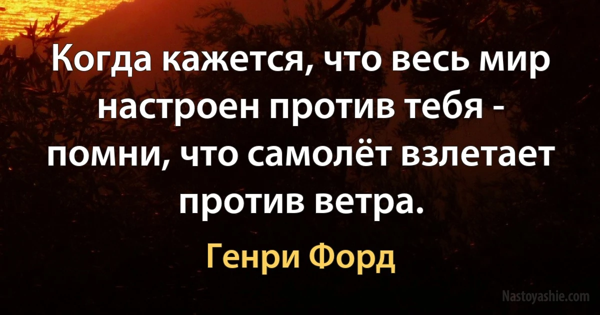 Когда кажется, что весь мир настроен против тебя - помни, что самолёт взлетает против ветра. (Генри Форд)