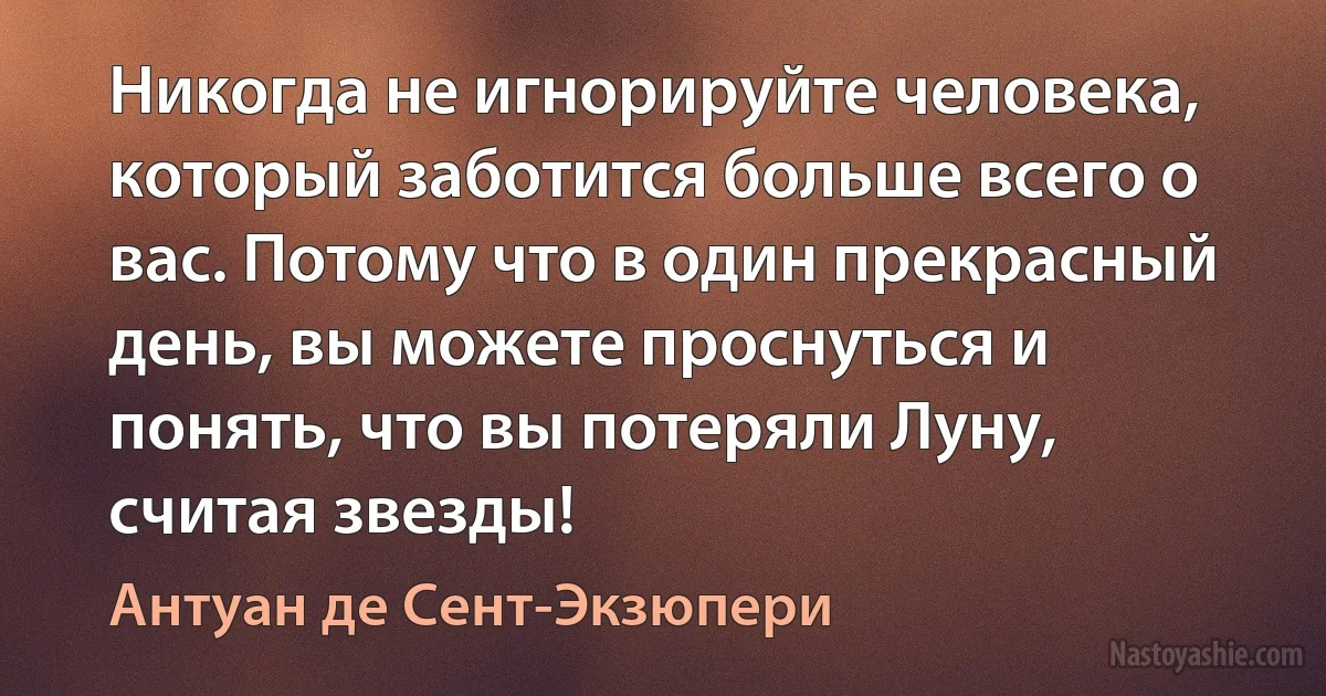 Никогда не игнорируйте человека, который заботится больше всего о вас. Потому что в один прекрасный день, вы можете проснуться и понять, что вы потеряли Луну, считая звезды! (Антуан де Сент-Экзюпери)