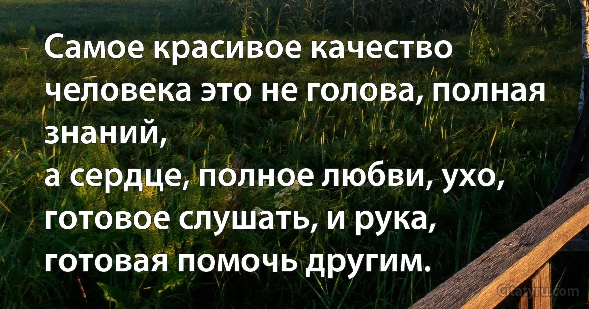 Самое красивое качество человека это не голова, полная знаний,
а сердце, полное любви, ухо, готовое слушать, и рука, готовая помочь другим. (INZ RU)