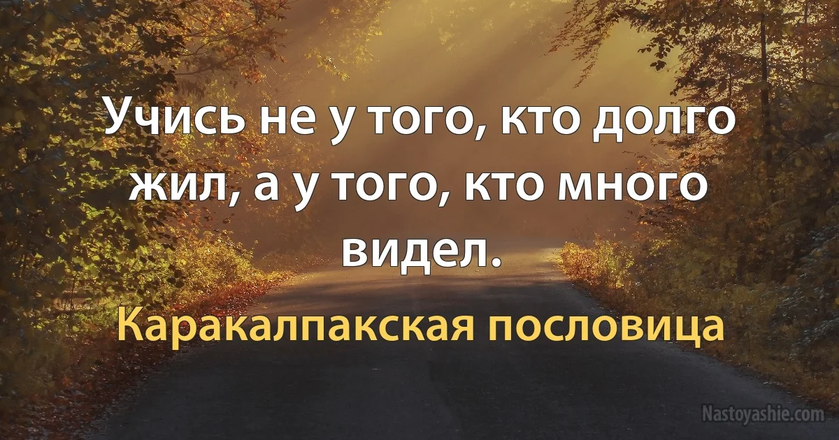 Учись не у того, кто долго жил, а у того, кто много видел. (Каракалпакская пословица)