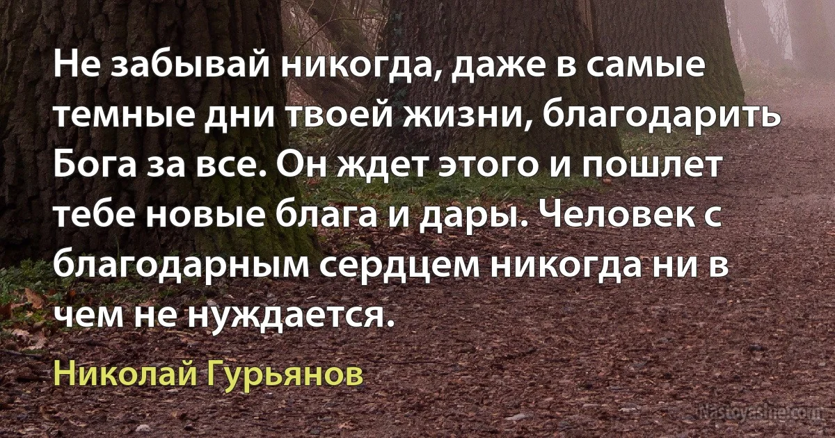 Не забывай никогда, даже в самые темные дни твоей жизни, благодарить Бога за все. Он ждет этого и пошлет тебе новые блага и дары. Человек с благодарным сердцем никогда ни в чем не нуждается. (Николай Гурьянов)