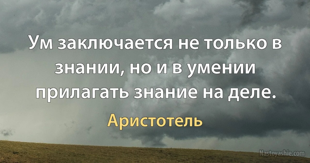 Ум заключается не только в знании, но и в умении прилагать знание на деле. (Аристотель)