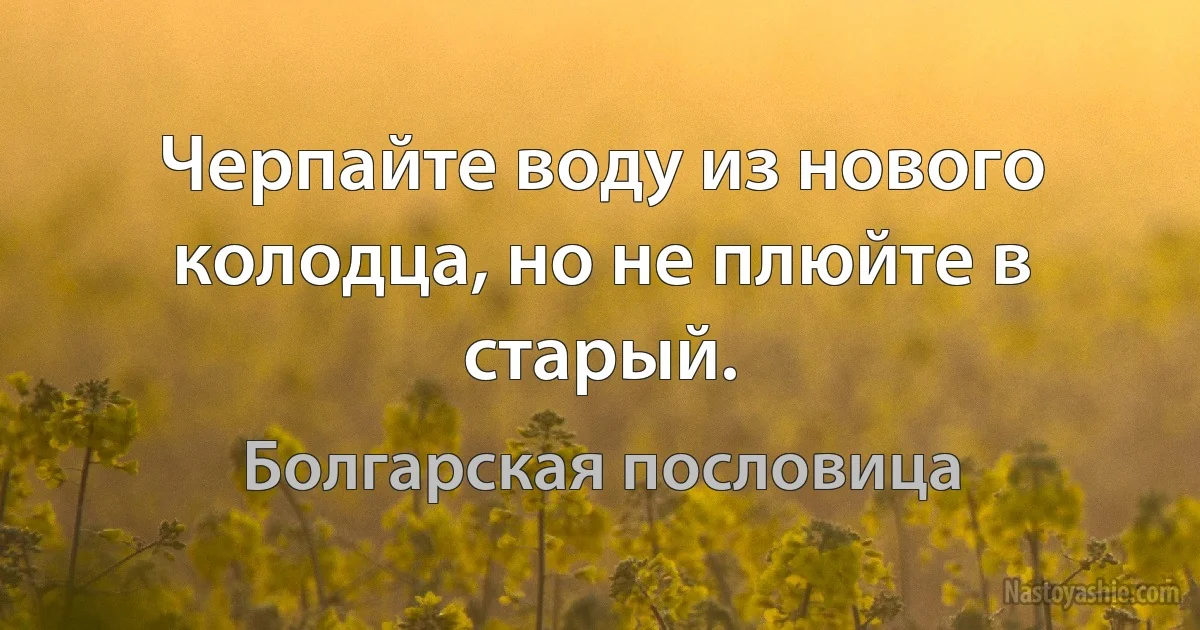 Черпайте воду из нового колодца, но не плюйте в старый. (Болгарская пословица)