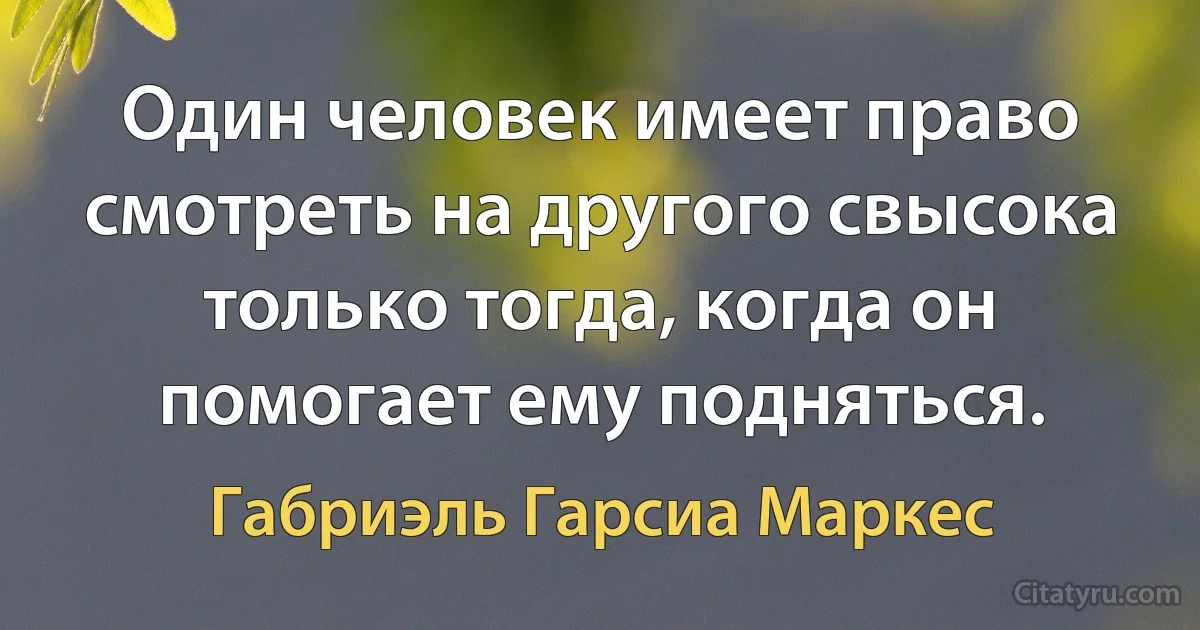 Один человек имеет право смотреть на другого свысока только тогда, когда он помогает ему подняться. (Габриэль Гарсиа Маркес)