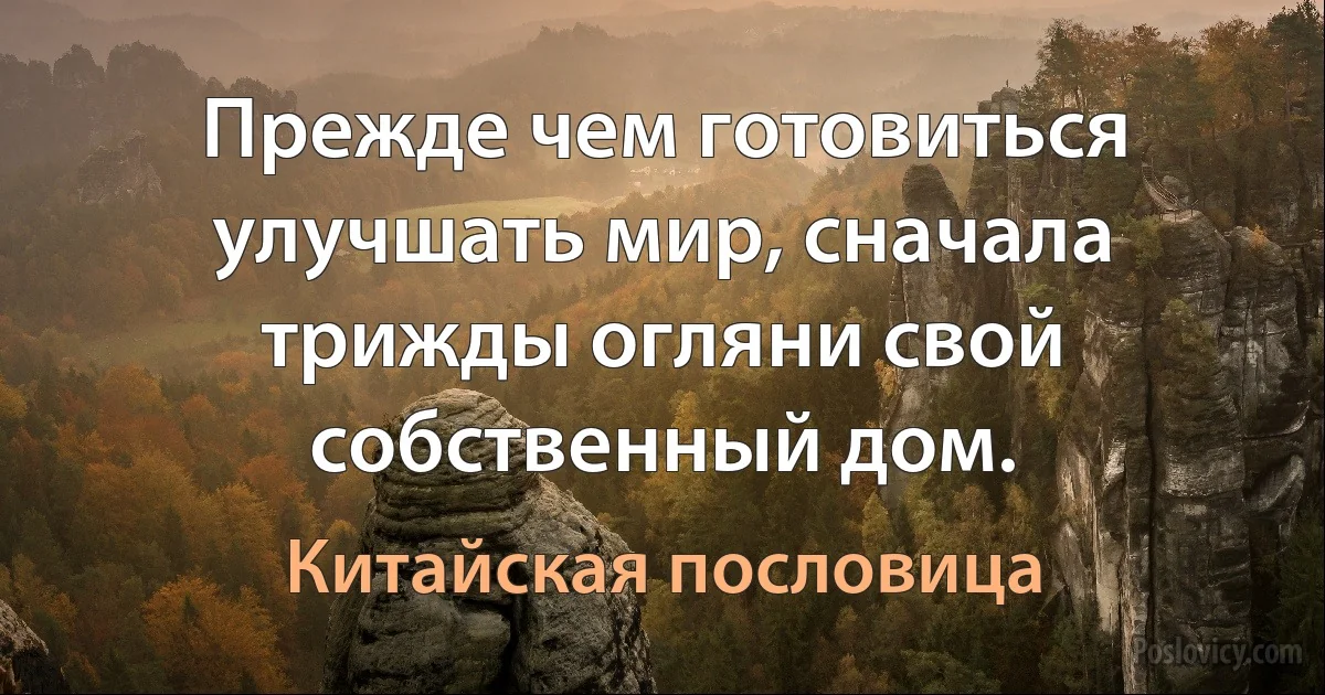 Прежде чем готовиться улучшать мир, сначала трижды огляни свой собственный дом. (Китайская пословица)