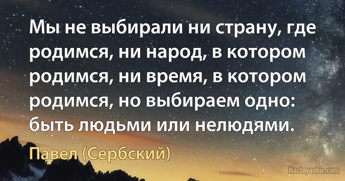 Мы не выбирали ни страну, где родимся, ни народ, в котором родимся, ни время, в котором родимся, но выбираем одно: быть людьми или нелюдями. (Павел (Сербский))