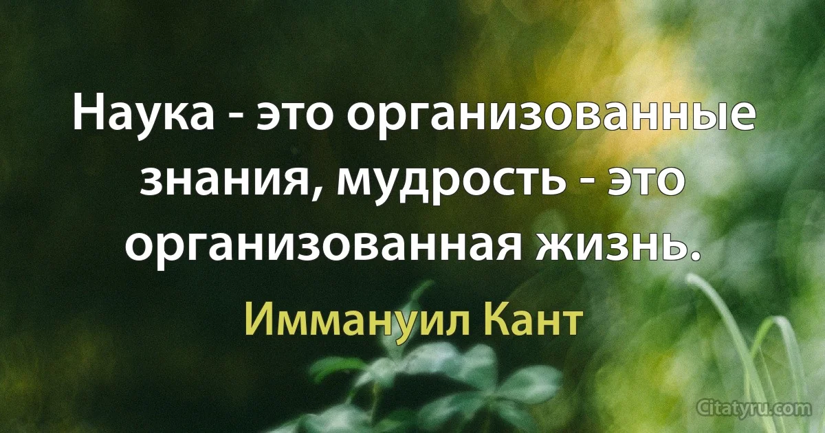 Наука - это организованные знания, мудрость - это организованная жизнь. (Иммануил Кант)