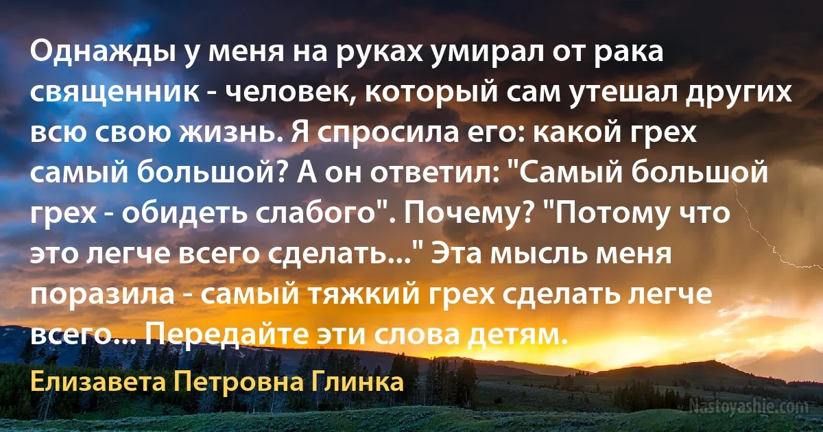 Однажды у меня на руках умирал от рака священник - человек, который сам утешал других всю свою жизнь. Я спросила его: какой грех самый большой? А он ответил: "Самый большой грех - обидеть слабого". Почему? "Потому что это легче всего сделать..." Эта мысль меня поразила - самый тяжкий грех сделать легче всего... Передайте эти слова детям. (Елизавета Петровна Глинка)