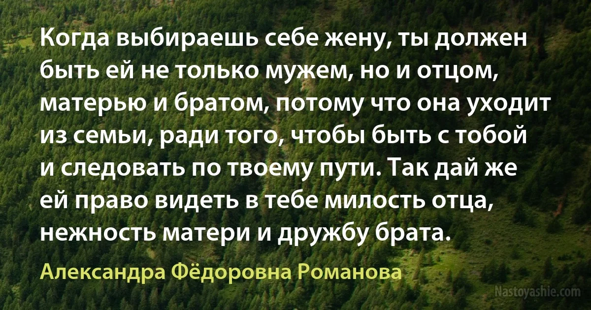 Когда выбираешь себе жену, ты должен быть ей не только мужем, но и отцом, матерью и братом, потому что она уходит из семьи, ради того, чтобы быть с тобой и следовать по твоему пути. Так дай же ей право видеть в тебе милость отца, нежность матери и дружбу брата. (Александра Фёдоровна Романова)