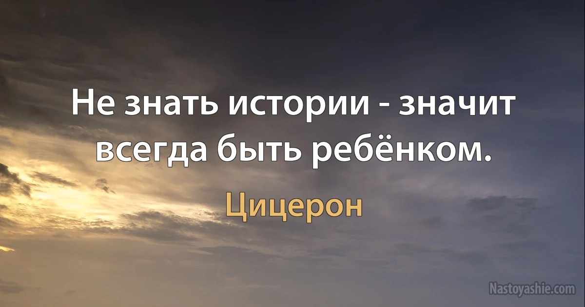 Не знать истории - значит всегда быть ребёнком. (Цицерон)