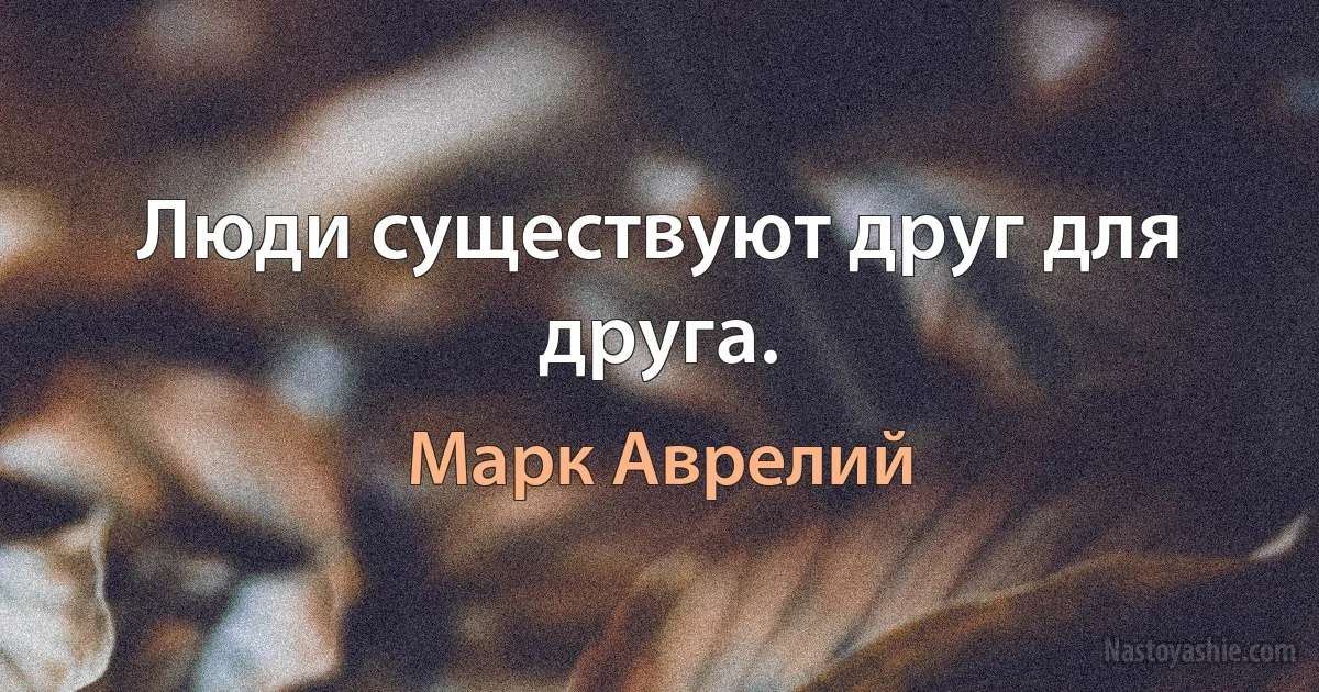 Люди существуют друг для друга. ()