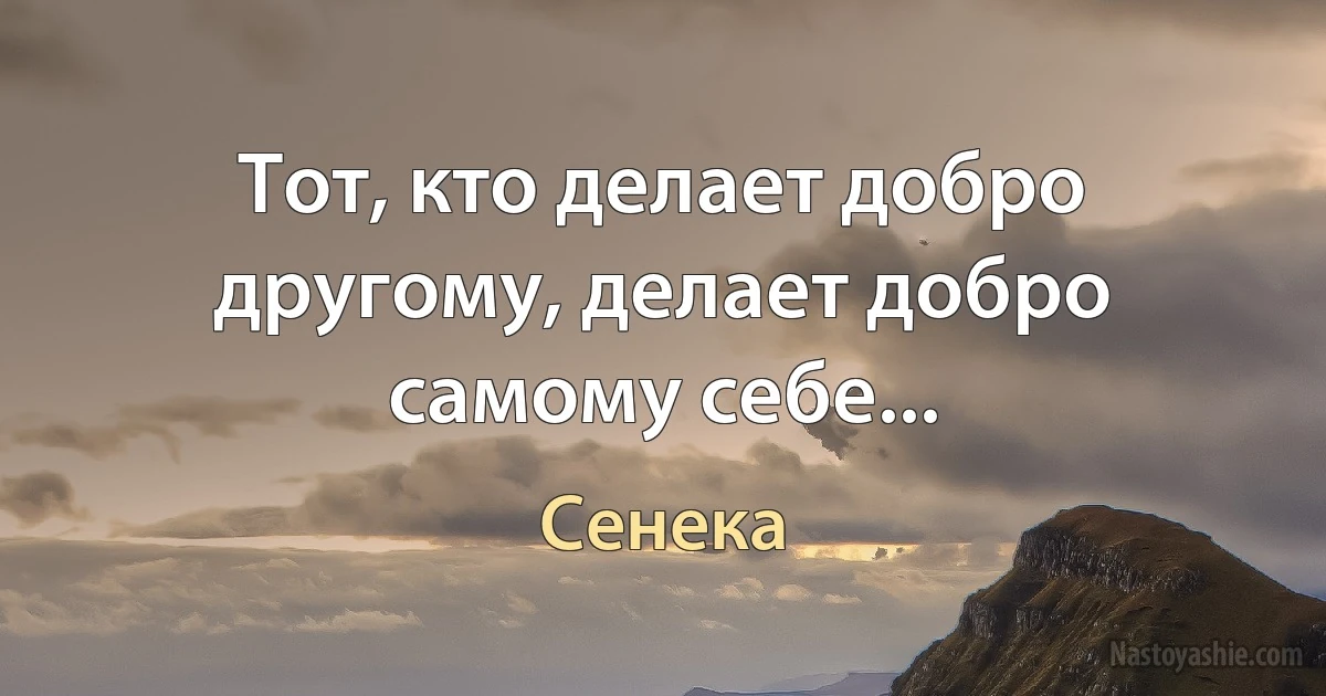 Тот, кто делает добро другому, делает добро самому себе... (Сенека)