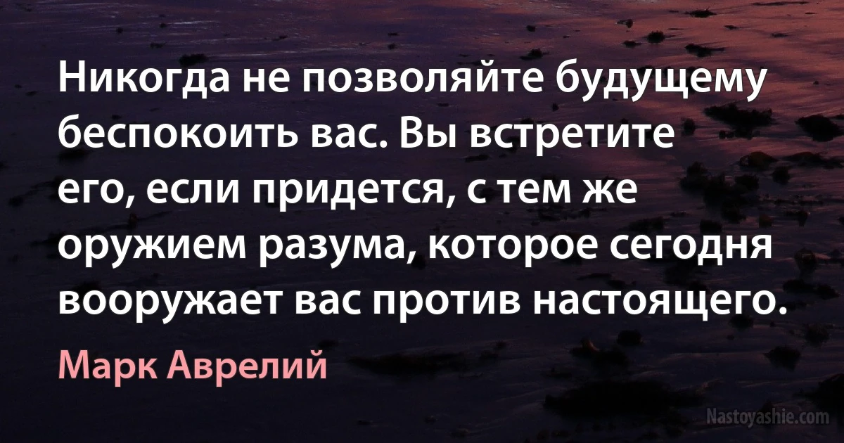 Никогда не позволяйте будущему беспокоить вас. Вы встретите его, если придется, с тем же оружием разума, которое сегодня вооружает вас против настоящего. (Марк Аврелий)