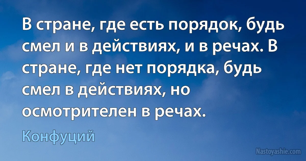 В стране, где есть порядок, будь смел и в действиях, и в речах. В стране, где нет порядка, будь смел в действиях, но осмотрителен в речах. (Конфуций)