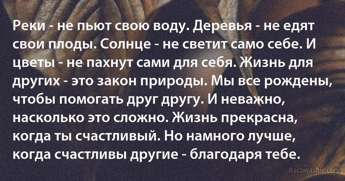 Реки - не пьют свою воду. Деревья - не едят свои плоды. Солнце - не светит само себе. И цветы - не пахнут сами для себя. Жизнь для других - это закон природы. Мы все рождены, чтобы помогать друг другу. И неважно, насколько это сложно. Жизнь прекрасна, когда ты счастливый. Но намного лучше, когда счастливы другие - благодаря тебе. (INZ RU)