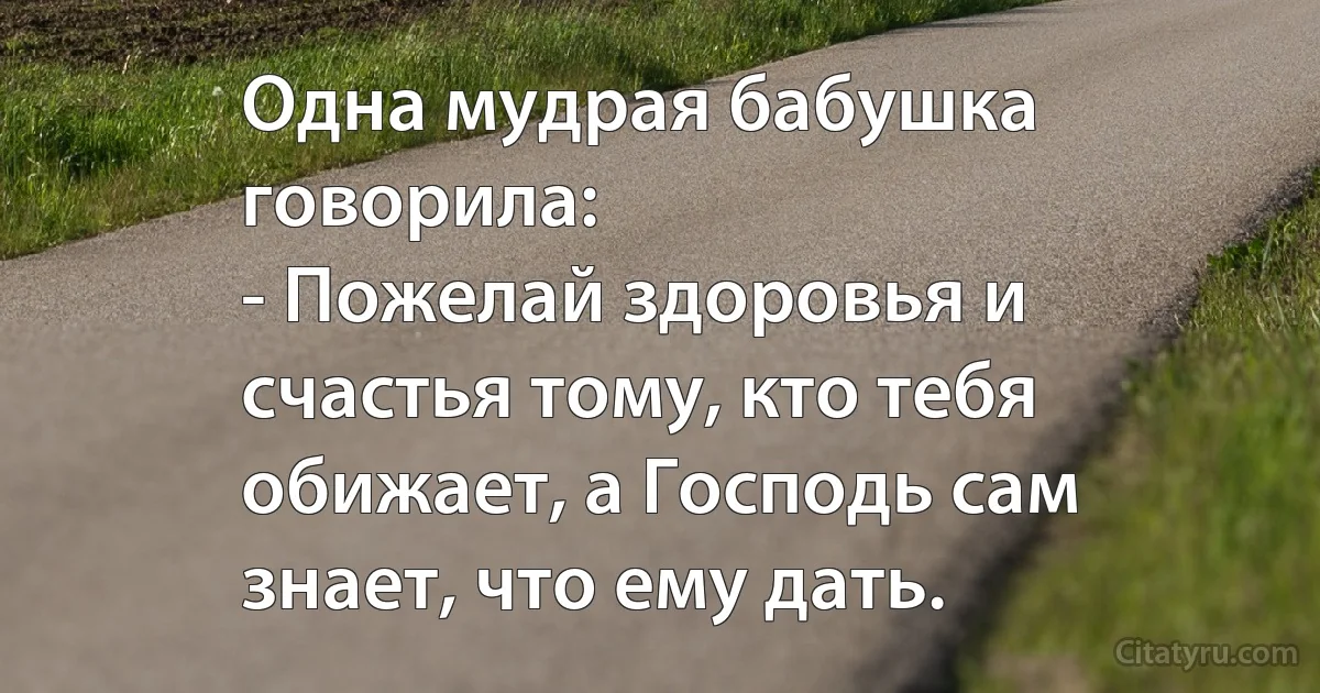 Одна мудрая бабушка говорила:
- Пожелай здоровья и счастья тому, кто тебя обижает, а Господь сам знает, что ему дать. (INZ RU)