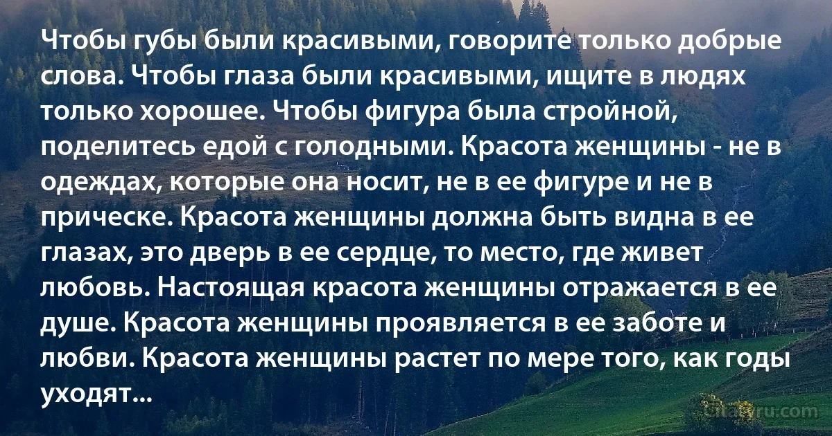 Чтобы губы были красивыми, говорите только добрые слова. Чтобы глаза были красивыми, ищите в людях только хорошее. Чтобы фигура была стройной, поделитесь едой с голодными. Красота женщины - не в одеждах, которые она носит, не в ее фигуре и не в прическе. Красота женщины должна быть видна в ее глазах, это дверь в ее сердце, то место, где живет любовь. Настоящая красота женщины отражается в ее душе. Красота женщины проявляется в ее заботе и любви. Красота женщины растет по мере того, как годы уходят... (INZ RU)