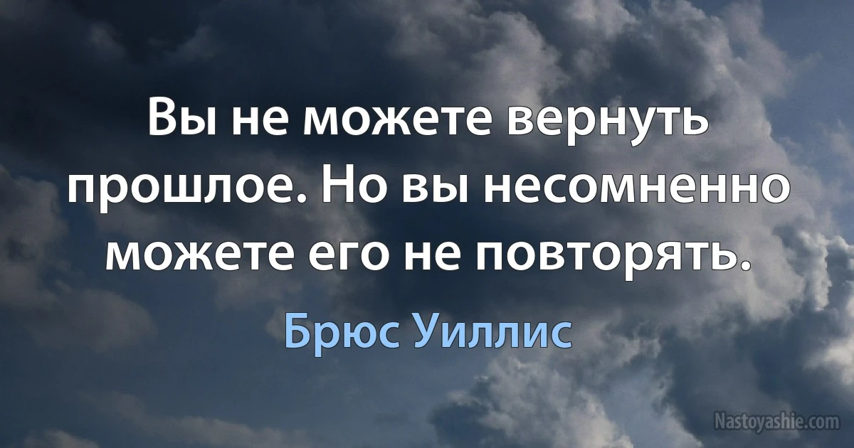 Вы не можете вернуть прошлое. Но вы несомненно можете его не повторять. (Брюс Уиллис)