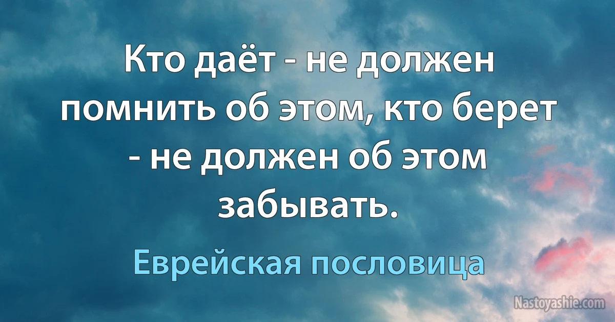 Кто даёт - не должен помнить об этом, кто берет - не должен об этом забывать. (Еврейская пословица)