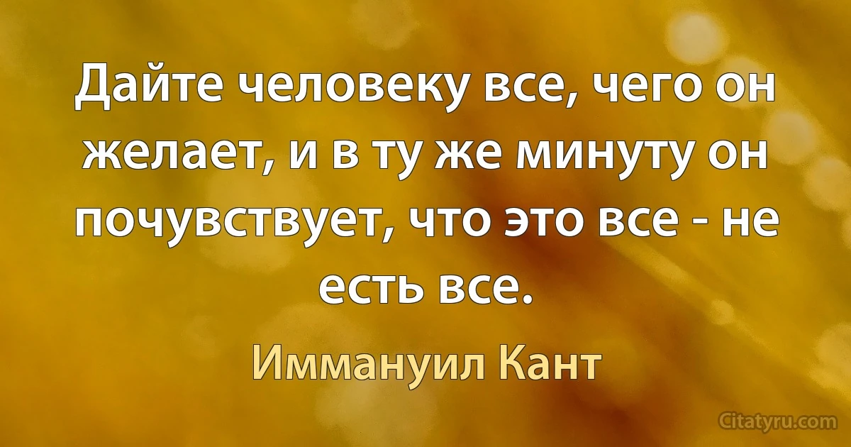 Дайте человеку все, чего он желает, и в ту же минуту он почувствует, что это все - не есть все. (Иммануил Кант)