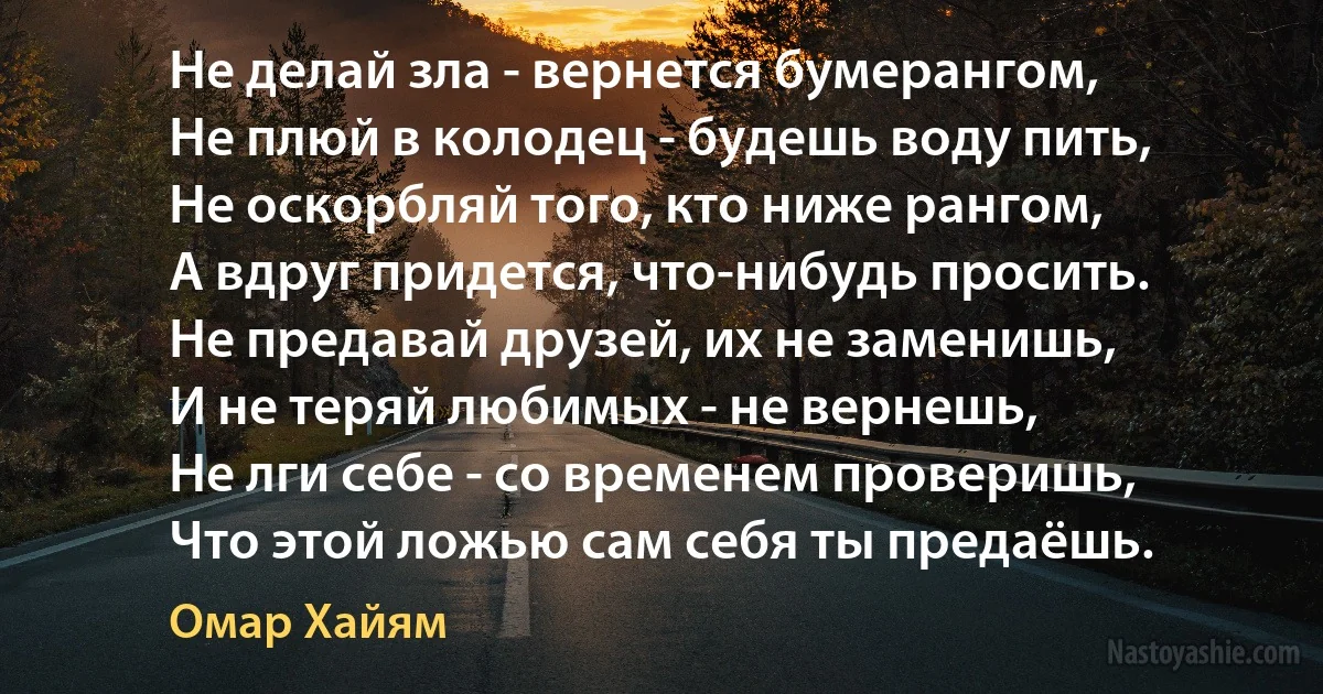 Не делай зла - вернется бумерангом, 
Не плюй в колодец - будешь воду пить, 
Не оскорбляй того, кто ниже рангом, 
А вдруг придется, что-нибудь просить. 
Не предавай друзей, их не заменишь, 
И не теряй любимых - не вернешь, 
Не лги себе - со временем проверишь, 
Что этой ложью сам себя ты предаёшь. (Омар Хайям)