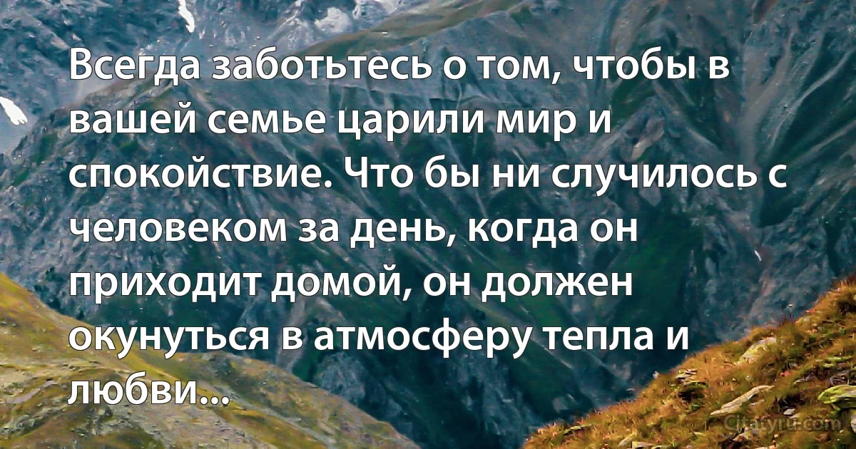 Всегда заботьтесь о том, чтобы в вашей семье царили мир и спокойствие. Что бы ни случилось с человеком за день, когда он приходит домой, он должен окунуться в атмосферу тепла и любви... (INZ RU)