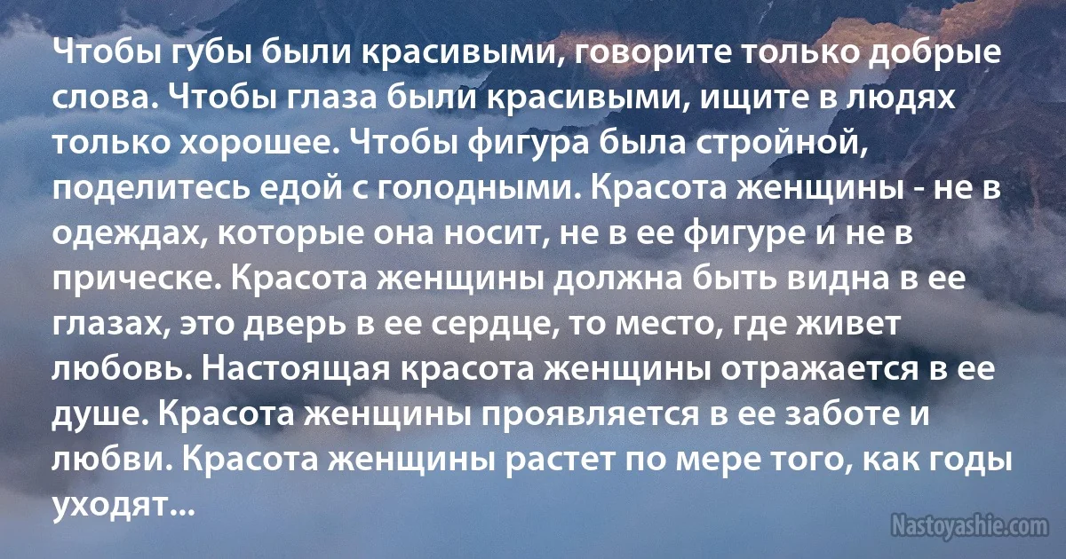 Чтобы губы были красивыми, говорите только добрые слова. Чтобы глаза были красивыми, ищите в людях только хорошее. Чтобы фигура была стройной, поделитесь едой с голодными. Красота женщины - не в одеждах, которые она носит, не в ее фигуре и не в прическе. Красота женщины должна быть видна в ее глазах, это дверь в ее сердце, то место, где живет любовь. Настоящая красота женщины отражается в ее душе. Красота женщины проявляется в ее заботе и любви. Красота женщины растет по мере того, как годы уходят... (INZ RU)