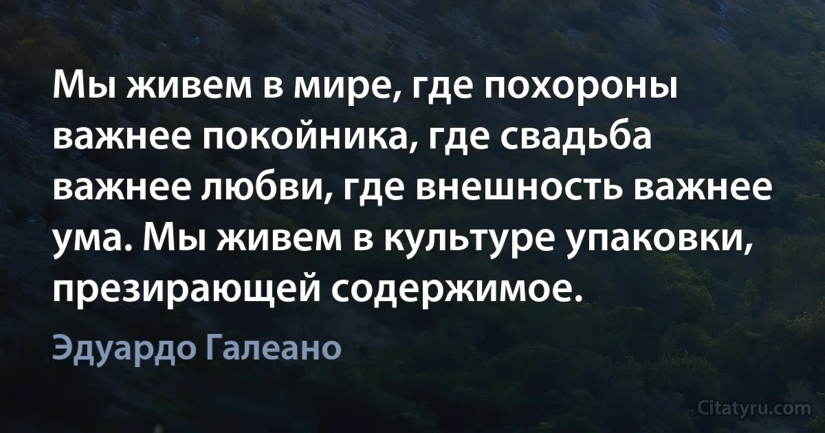 Мы живем в мире, где похороны важнее покойника, где свадьба важнее любви, где внешность важнее ума. Мы живем в культуре упаковки, презирающей содержимое. (Эдуардо Галеано)