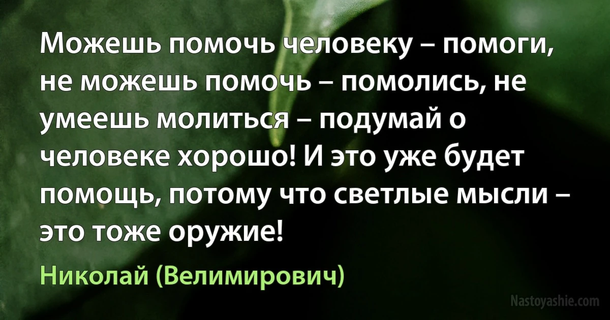 Можешь помочь человеку – помоги, не можешь помочь – помолись, не умеешь молиться – подумай о человеке хорошо! И это уже будет помощь, потому что светлые мысли – это тоже оружие! (Николай (Велимирович))