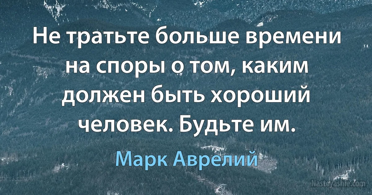 Не тратьте больше времени на споры о том, каким должен быть хороший человек. Будьте им. (Марк Аврелий)