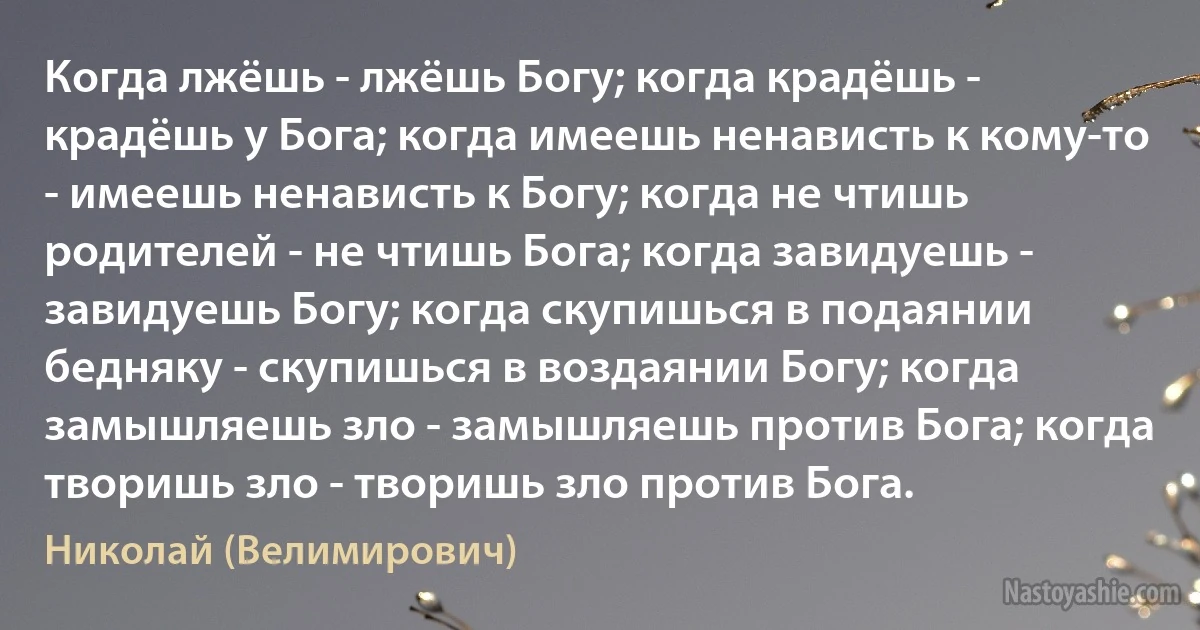 Когда лжёшь - лжёшь Богу; когда крадёшь - крадёшь у Бога; когда имеешь ненависть к кому-то - имеешь ненависть к Богу; когда не чтишь родителей - не чтишь Бога; когда завидуешь - завидуешь Богу; когда скупишься в подаянии бедняку - скупишься в воздаянии Богу; когда замышляешь зло - замышляешь против Бога; когда творишь зло - творишь зло против Бога. (Николай (Велимирович))