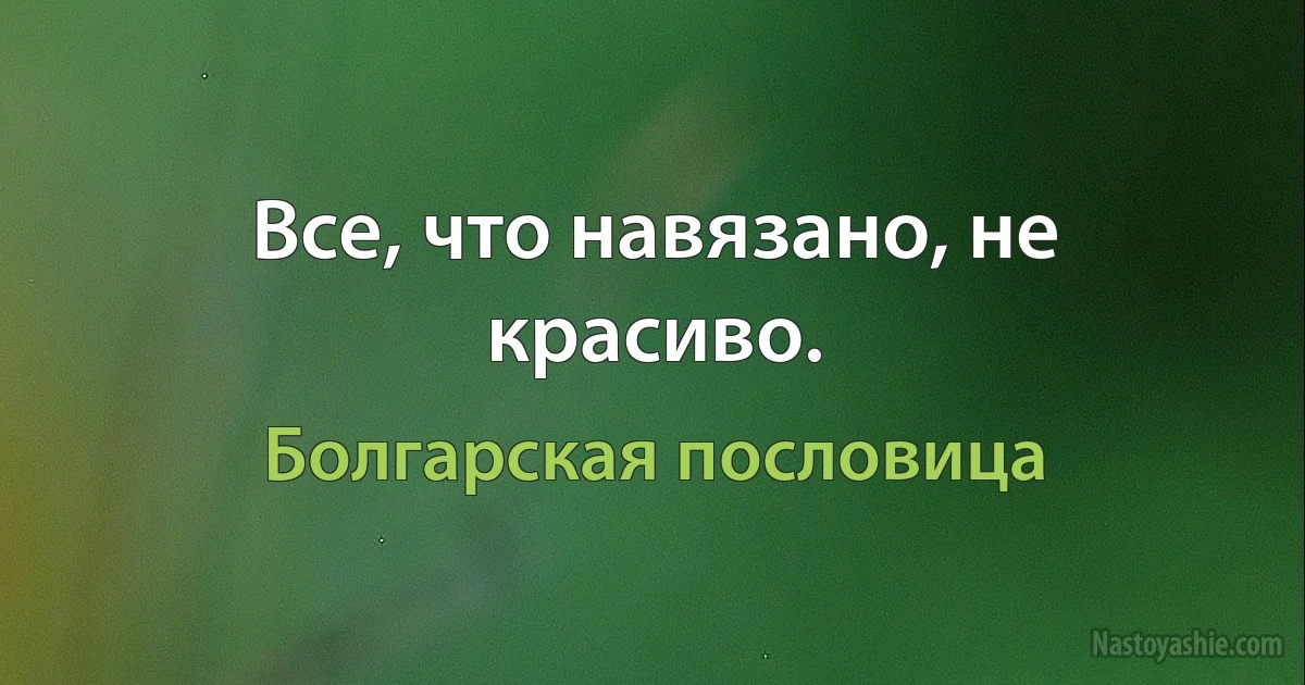 Все, что навязано, не красиво. (Болгарская пословица)