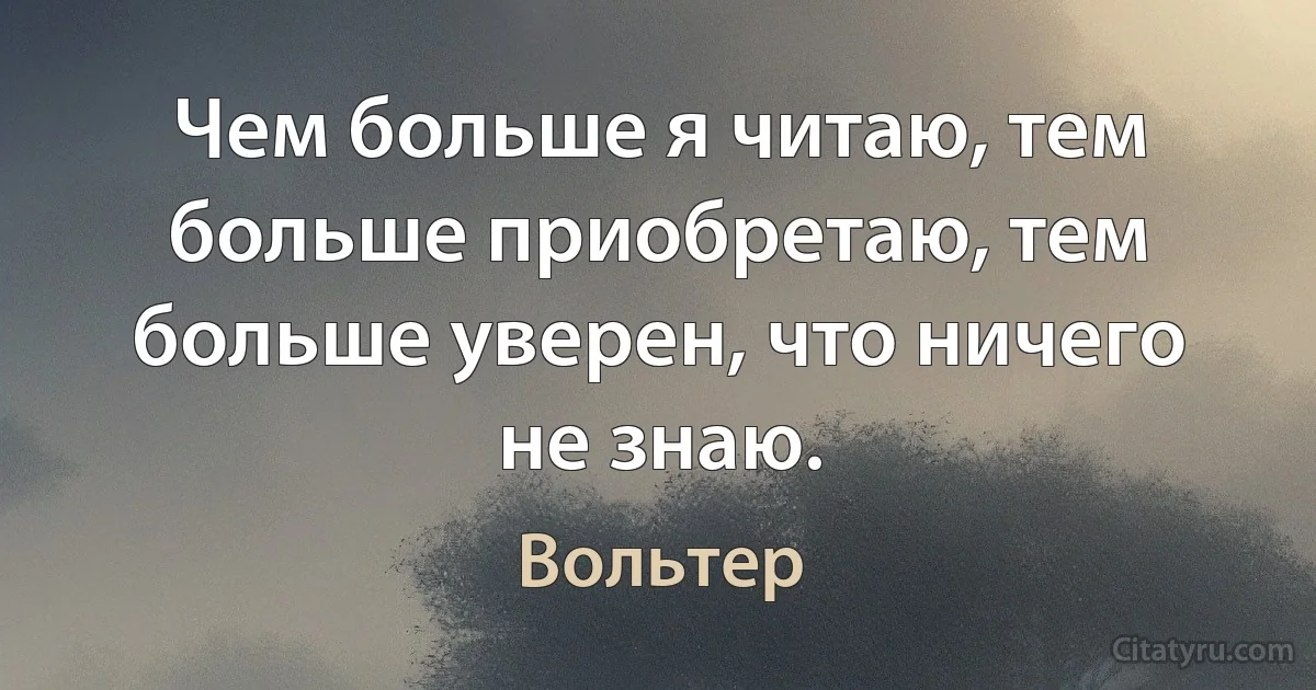 Чем больше я читаю, тем больше приобретаю, тем больше уверен, что ничего не знаю. (Вольтер)