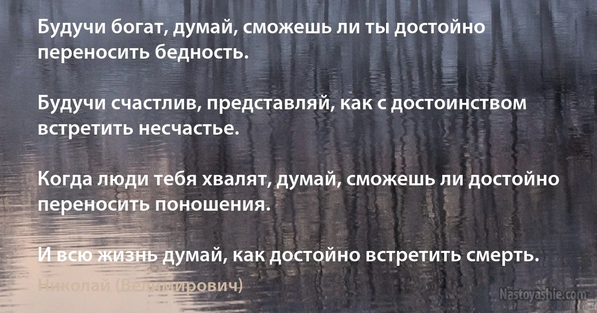 Будучи богат, думай, сможешь ли ты достойно переносить бедность.

Будучи счастлив, представляй, как с достоинством встретить несчастье.

Когда люди тебя хвалят, думай, сможешь ли достойно переносить поношения.

И всю жизнь думай, как достойно встретить смерть. (Николай (Велимирович))