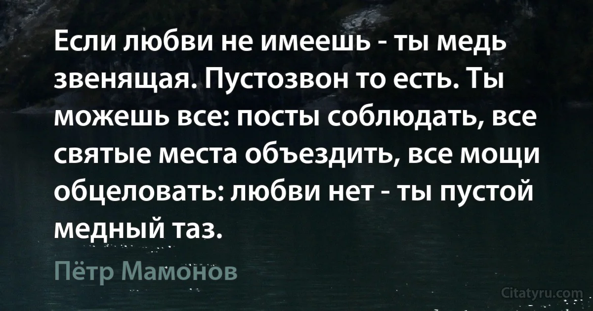Если любви не имеешь - ты медь звенящая. Пустозвон то есть. Ты можешь все: посты соблюдать, все святые места объездить, все мощи обцеловать: любви нет - ты пустой медный таз. (Пётр Мамонов)