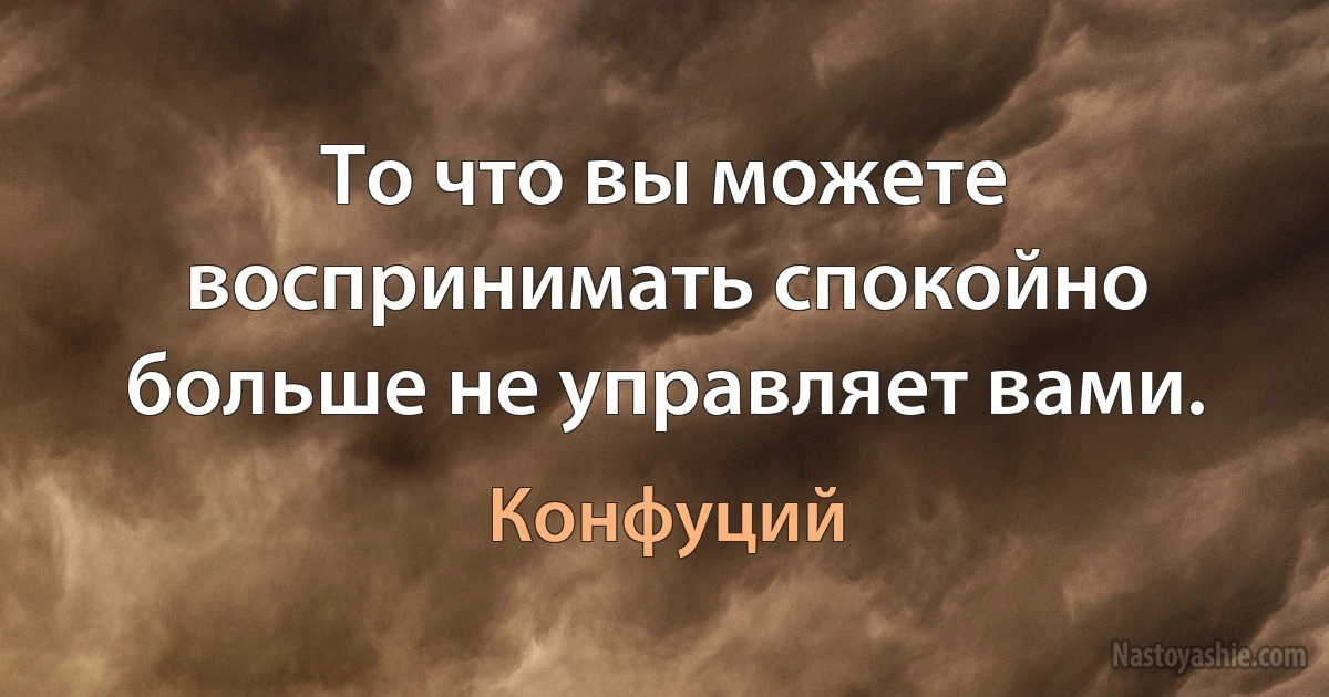 То что вы можете воспринимать спокойно больше не управляет вами. (Конфуций)