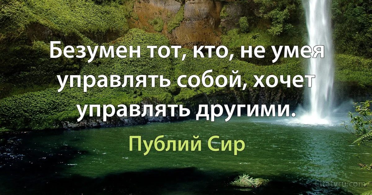 Безумен тот, кто, не умея управлять собой, хочет управлять другими. (Публий Сир)