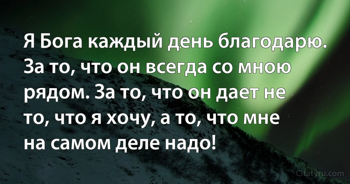 Я Бога каждый день благодарю. За то, что он всегда со мною рядом. За то, что он дает не то, что я хочу, а то, что мне на самом деле надо! (INZ RU)