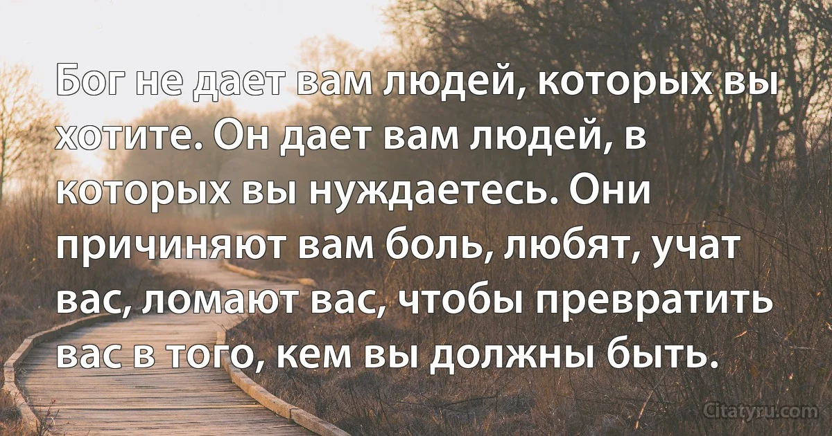 Бог не дает вам людей, которых вы хотите. Он дает вам людей, в которых вы нуждаетесь. Они причиняют вам боль, любят, учат вас, ломают вас, чтобы превратить вас в того, кем вы должны быть. (INZ RU)