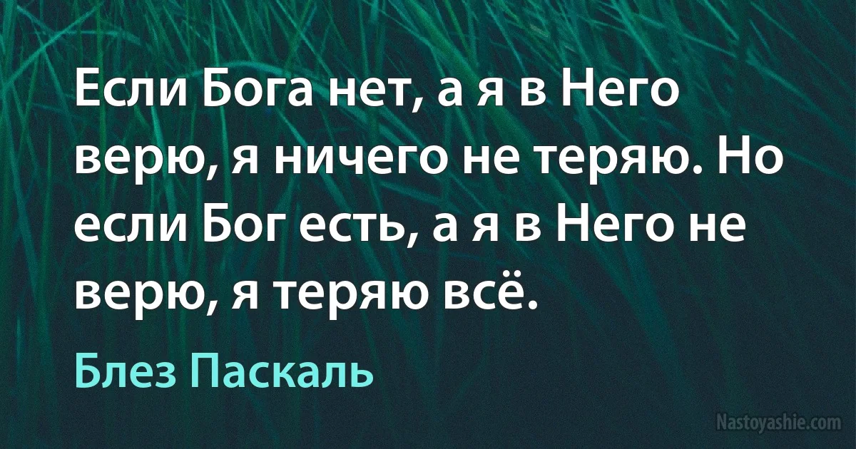 Если Бога нет, а я в Него верю, я ничего не теряю. Но если Бог есть, а я в Него не верю, я теряю всё. (Блез Паскаль)